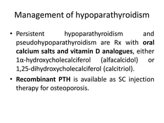 Management of hypoparathyroidism
• Persistent hypoparathyroidism and
pseudohypoparathyroidism are Rx with oral
calcium salts and vitamin D analogues, either
1α-hydroxycholecalciferol (alfacalcidol) or
1,25-dihydroxycholecalciferol (calcitriol).
• Recombinant PTH is available as SC injection
therapy for osteoporosis.
 