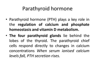 Parathyroid hormone
• Parathyroid hormone (PTH) plays a key role in
the regulation of calcium and phosphate
homeostasis and vitamin D metabolism.
• The four parathyroid glands lie behind the
lobes of the thyroid. The parathyroid chief
cells respond directly to changes in calcium
concentrations When serum ionised calcium
levels fall, PTH secretion rises.
 