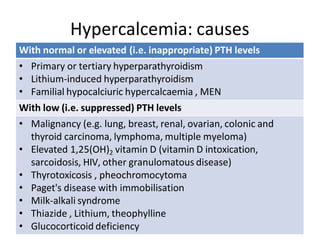 Hypercalcemia: causes
With normal or elevated (i.e. inappropriate) PTH levels
• Primary or tertiary hyperparathyroidism
• Lithium-induced hyperparathyroidism
• Familial hypocalciuric hypercalcaemia , MEN
With low (i.e. suppressed) PTH levels
• Malignancy (e.g. lung, breast, renal, ovarian, colonic and
thyroid carcinoma, lymphoma, multiple myeloma)
• Elevated 1,25(OH)2 vitamin D (vitamin D intoxication,
sarcoidosis, HIV, other granulomatous disease)
• Thyrotoxicosis , pheochromocytoma
• Paget's disease with immobilisation
• Milk-alkali syndrome
• Thiazide , Lithium, theophylline
• Glucocorticoid deficiency
 