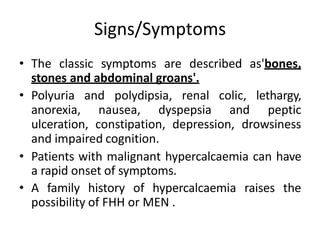 Signs/Symptoms
• The classic symptoms are described as'bones,
stones and abdominal groans'.
• Polyuria and polydipsia, renal colic, lethargy,
anorexia, nausea, dyspepsia and peptic
ulceration, constipation, depression, drowsiness
and impaired cognition.
• Patients with malignant hypercalcaemia can have
a rapid onset of symptoms.
• A family history of hypercalcaemia raises the
possibility of FHH or MEN .
 