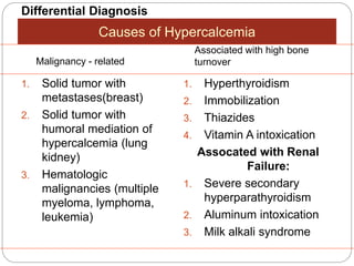 Differential Diagnosis
1. Solid tumor with
metastases(breast)
2. Solid tumor with
humoral mediation of
hypercalcemia (lung
kidney)
3. Hematologic
malignancies (multiple
myeloma, lymphoma,
leukemia)
1. Hyperthyroidism
2. Immobilization
3. Thiazides
4. Vitamin A intoxication
Assocated with Renal
Failure:
1. Severe secondary
hyperparathyroidism
2. Aluminum intoxication
3. Milk alkali syndrome
Causes of Hypercalcemia
Malignancy - related
Associated with high bone
turnover
 