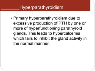 Hyperparathyroidism
 Primary hyperparathyroidism due to
excessive production of PTH by one or
more of hyperfunctioning parathyroid
glands. This leads to hypercalcemia
which fails to inhibit the gland activity in
the normal manner.
 
