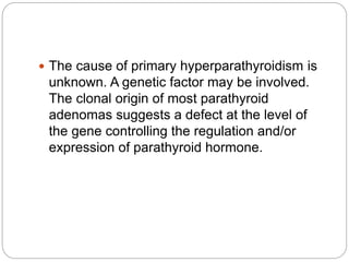  The cause of primary hyperparathyroidism is
unknown. A genetic factor may be involved.
The clonal origin of most parathyroid
adenomas suggests a defect at the level of
the gene controlling the regulation and/or
expression of parathyroid hormone.
 