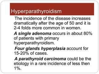 Hyperparathyroidism
The incidence of the disease increases
dramatically after the age of 50 and it is
2-4 folds more common in women.
A single adenoma occurs in about 80%
of patients with primary
hyperparathyroidism.
Four glands hyperplasia account for
15-20% of cases.
A parathyroid carcinoma could be the
etiology in a rare incidence of less then
1%.
 