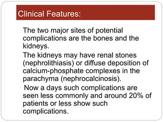 Clinical Features:
The two major sites of potential
complications are the bones and the
kidneys.
The kidneys may have renal stones
(nephrolithiasis) or diffuse deposition of
calcium-phosphate complexes in the
parachyma (nephrocalcinosis).
Now a days such complications are
seen less commonly and around 20% of
patients or less show such
complications.
 