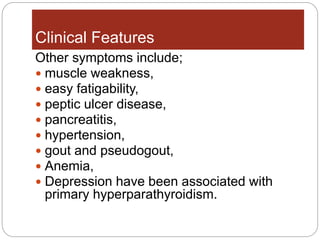 Clinical Features
Other symptoms include;
 muscle weakness,
 easy fatigability,
 peptic ulcer disease,
 pancreatitis,
 hypertension,
 gout and pseudogout,
 Anemia,
 Depression have been associated with
primary hyperparathyroidism.
 