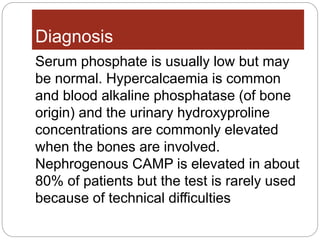Diagnosis
Serum phosphate is usually low but may
be normal. Hypercalcaemia is common
and blood alkaline phosphatase (of bone
origin) and the urinary hydroxyproline
concentrations are commonly elevated
when the bones are involved.
Nephrogenous CAMP is elevated in about
80% of patients but the test is rarely used
because of technical difficulties
 