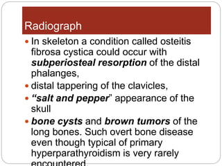  In skeleton a condition called osteitis
fibrosa cystica could occur with
subperiosteal resorption of the distal
phalanges,
 distal tappering of the clavicles,
 “salt and pepper” appearance of the
skull
 bone cysts and brown tumors of the
long bones. Such overt bone disease
even though typical of primary
hyperparathyroidism is very rarely
Radiograph
 