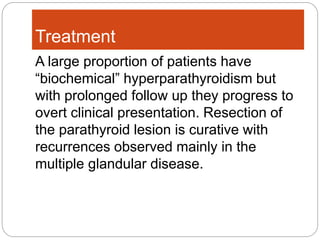 Treatment
A large proportion of patients have
“biochemical” hyperparathyroidism but
with prolonged follow up they progress to
overt clinical presentation. Resection of
the parathyroid lesion is curative with
recurrences observed mainly in the
multiple glandular disease.
 