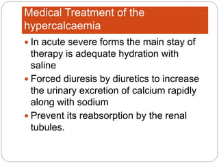 Medical Treatment of the
hypercalcaemia
 In acute severe forms the main stay of
therapy is adequate hydration with
saline
 Forced diuresis by diuretics to increase
the urinary excretion of calcium rapidly
along with sodium
 Prevent its reabsorption by the renal
tubules.
 