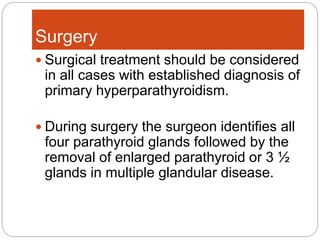 Surgery
 Surgical treatment should be considered
in all cases with established diagnosis of
primary hyperparathyroidism.
 During surgery the surgeon identifies all
four parathyroid glands followed by the
removal of enlarged parathyroid or 3 ½
glands in multiple glandular disease.
 