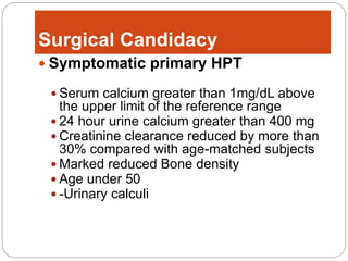 Surgical Candidacy
 Symptomatic primary HPT
 Serum calcium greater than 1mg/dL above
the upper limit of the reference range
 24 hour urine calcium greater than 400 mg
 Creatinine clearance reduced by more than
30% compared with age-matched subjects
 Marked reduced Bone density
 Age under 50
 -Urinary calculi
 
