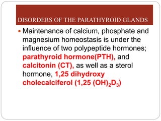 DISORDERS OF THE PARATHYROID GLANDS
 Maintenance of calcium, phosphate and
magnesium homeostasis is under the
influence of two polypeptide hormones;
parathyroid hormone(PTH), and
calcitonin (CT), as well as a sterol
hormone, 1,25 dihydroxy
cholecalciferol (1,25 (OH)2D3)
 