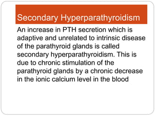 Secondary Hyperparathyroidism
An increase in PTH secretion which is
adaptive and unrelated to intrinsic disease
of the parathyroid glands is called
secondary hyperparathyroidism. This is
due to chronic stimulation of the
parathyroid glands by a chronic decrease
in the ionic calcium level in the blood
 