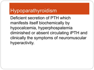 Hypoparathyroidism
Deficient secretion of PTH which
manifests itself biochemically by
hypocalcemia, hyperphospatemia
diminished or absent circulating iPTH and
clinically the symptoms of neuromuscular
hyperactivity.
 