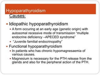 Hypoparathyroidism
 Idiopathic hypoparathyroidism
 A form occuring at an early age (genetic origin) with
autosomal recessive mode of transmission “multiple
endocrine deficiency –APECED syndrome”
 “Juvenile familial endocrinopathy”
 Functional hypoparathyroidism
 In patients who has chronic hypomagnesaemia of
various causes.
 Magnesium is necessary for the PTH release from the
glands and also for the peripheral action of the PTH.
Causes:
 