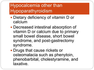 Major Causes of Chronic
Hypocalcemia other than
Hypoparathyroidism
 Dietary deficiency of vitamin D or
calcium
 Decreased intestinal absorption of
vitamin D or calcium due to primary
small bowel disease, short bowel
syndrome, and post-gastrectomy
syndrome.
 Drugs that cause rickets or
osteomalacia such as phenytoin,
phenobarbital, cholestyramine, and
laxative.
 