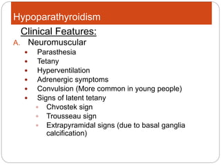 Hypoparathyroidism
A. Neuromuscular
 Parasthesia
 Tetany
 Hyperventilation
 Adrenergic symptoms
 Convulsion (More common in young people)
 Signs of latent tetany
 Chvostek sign
 Trousseau sign
 Extrapyramidal signs (due to basal ganglia
calcification)
Clinical Features:
 