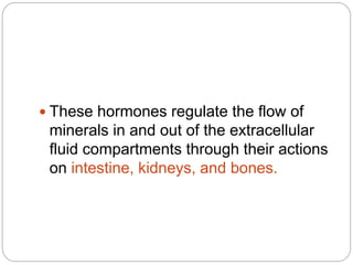  These hormones regulate the flow of
minerals in and out of the extracellular
fluid compartments through their actions
on intestine, kidneys, and bones.
 