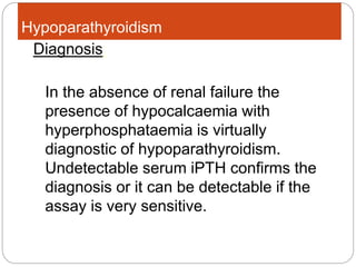 Hypoparathyroidism
In the absence of renal failure the
presence of hypocalcaemia with
hyperphosphataemia is virtually
diagnostic of hypoparathyroidism.
Undetectable serum iPTH confirms the
diagnosis or it can be detectable if the
assay is very sensitive.
Diagnosis:
 