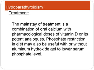 Hypoparathyroidism
The mainstay of treatment is a
combination of oral calcium with
pharmacological doses of vitamin D or its
potent analogues. Phosphate restriction
in diet may also be useful with or without
aluminum hydroxide gel to lower serum
phosphate level.
Treatment:
 