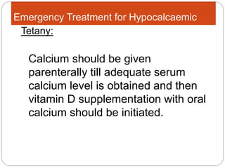 Emergency Treatment for Hypocalcaemic
Calcium should be given
parenterally till adequate serum
calcium level is obtained and then
vitamin D supplementation with oral
calcium should be initiated.
Tetany:
 