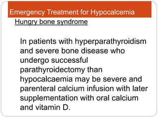 Emergency Treatment for Hypocalcemia
In patients with hyperparathyroidism
and severe bone disease who
undergo successful
parathyroidectomy than
hypocalcaemia may be severe and
parenteral calcium infusion with later
supplementation with oral calcium
and vitamin D.
Hungry bone syndrome:
 
