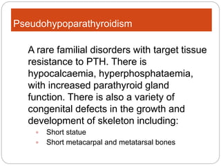 Pseudohypoparathyroidism
A rare familial disorders with target tissue
resistance to PTH. There is
hypocalcaemia, hyperphosphataemia,
with increased parathyroid gland
function. There is also a variety of
congenital defects in the growth and
development of skeleton including:
 Short statue
 Short metacarpal and metatarsal bones
 