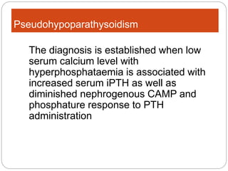 Pseudohypoparathysoidism
The diagnosis is established when low
serum calcium level with
hyperphosphataemia is associated with
increased serum iPTH as well as
diminished nephrogenous CAMP and
phosphature response to PTH
administration
 
