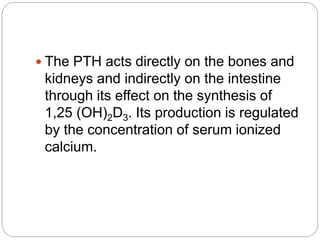  The PTH acts directly on the bones and
kidneys and indirectly on the intestine
through its effect on the synthesis of
1,25 (OH)2D3. Its production is regulated
by the concentration of serum ionized
calcium.
 