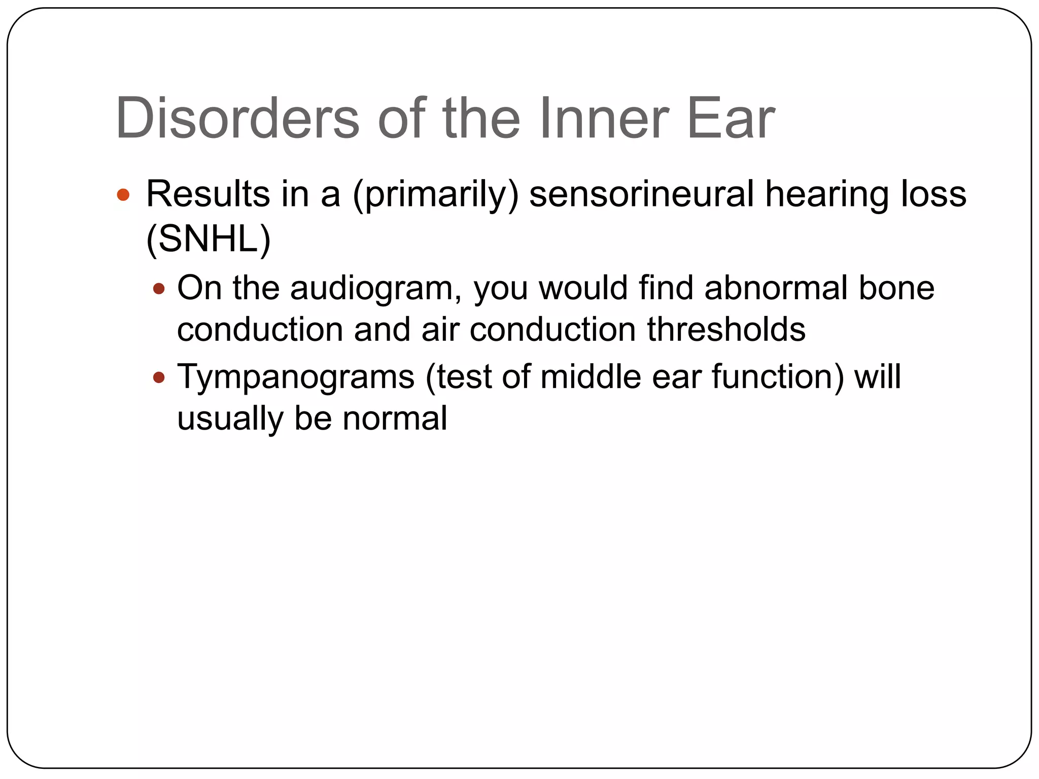 Disorders of the Inner Ear
 Results in a (primarily) sensorineural hearing loss
(SNHL)
 On the audiogram, you would find abnormal bone
conduction and air conduction thresholds
 Tympanograms (test of middle ear function) will
usually be normal
 