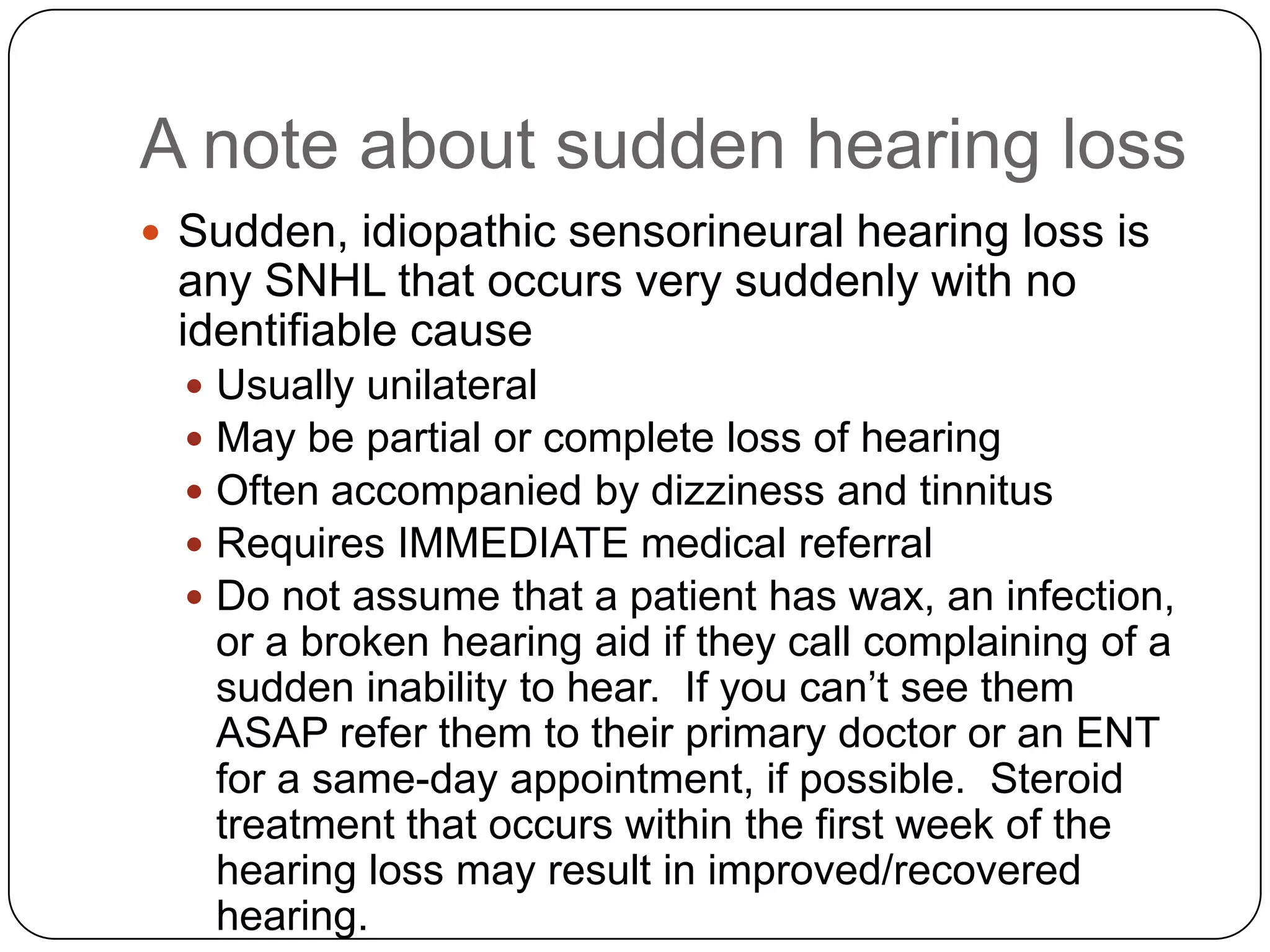 A note about sudden hearing loss
 Sudden, idiopathic sensorineural hearing loss is
any SNHL that occurs very suddenly with no
identifiable cause
 Usually unilateral
 May be partial or complete loss of hearing
 Often accompanied by dizziness and tinnitus
 Requires IMMEDIATE medical referral
 Do not assume that a patient has wax, an infection,
or a broken hearing aid if they call complaining of a
sudden inability to hear. If you can’t see them
ASAP refer them to their primary doctor or an ENT
for a same-day appointment, if possible. Steroid
treatment that occurs within the first week of the
hearing loss may result in improved/recovered
hearing.
 