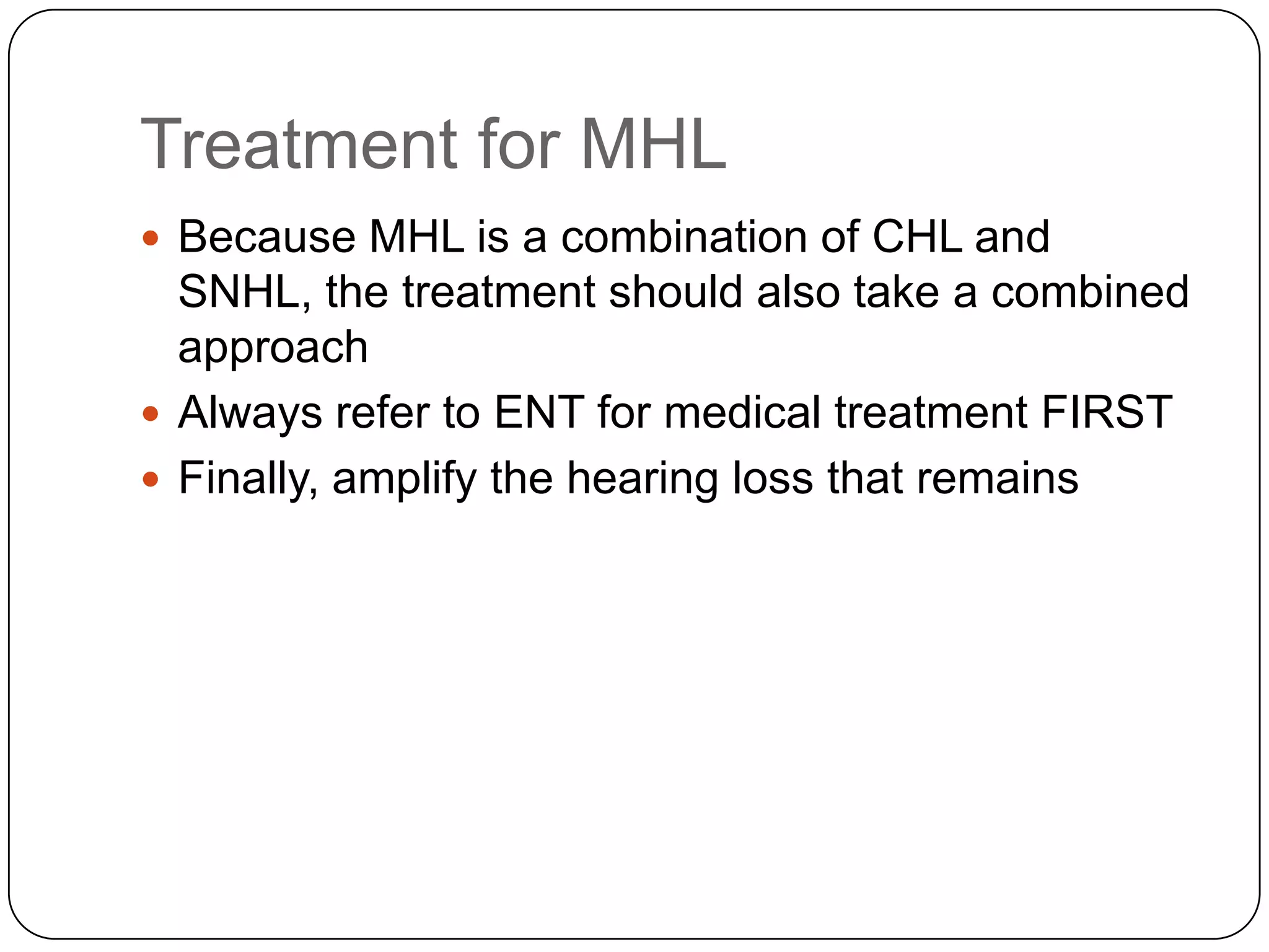Treatment for MHL
 Because MHL is a combination of CHL and
SNHL, the treatment should also take a combined
approach
 Always refer to ENT for medical treatment FIRST
 Finally, amplify the hearing loss that remains
 