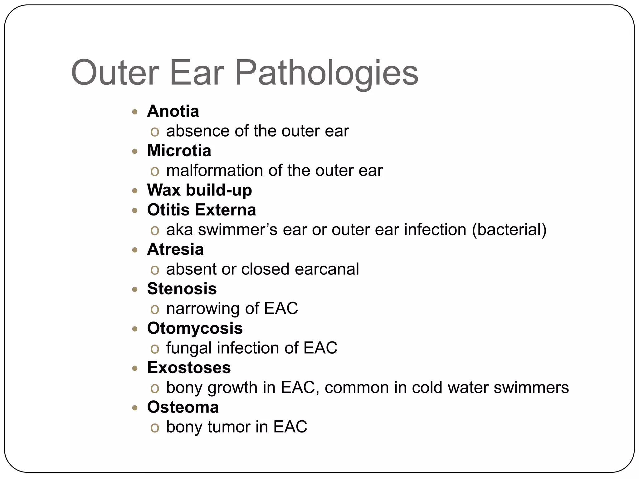 Outer Ear Pathologies
 Anotia
o absence of the outer ear
 Microtia
o malformation of the outer ear
 Wax build-up
 Otitis Externa
o aka swimmer’s ear or outer ear infection (bacterial)
 Atresia
o absent or closed earcanal
 Stenosis
o narrowing of EAC
 Otomycosis
o fungal infection of EAC
 Exostoses
o bony growth in EAC, common in cold water swimmers
 Osteoma
o bony tumor in EAC
 