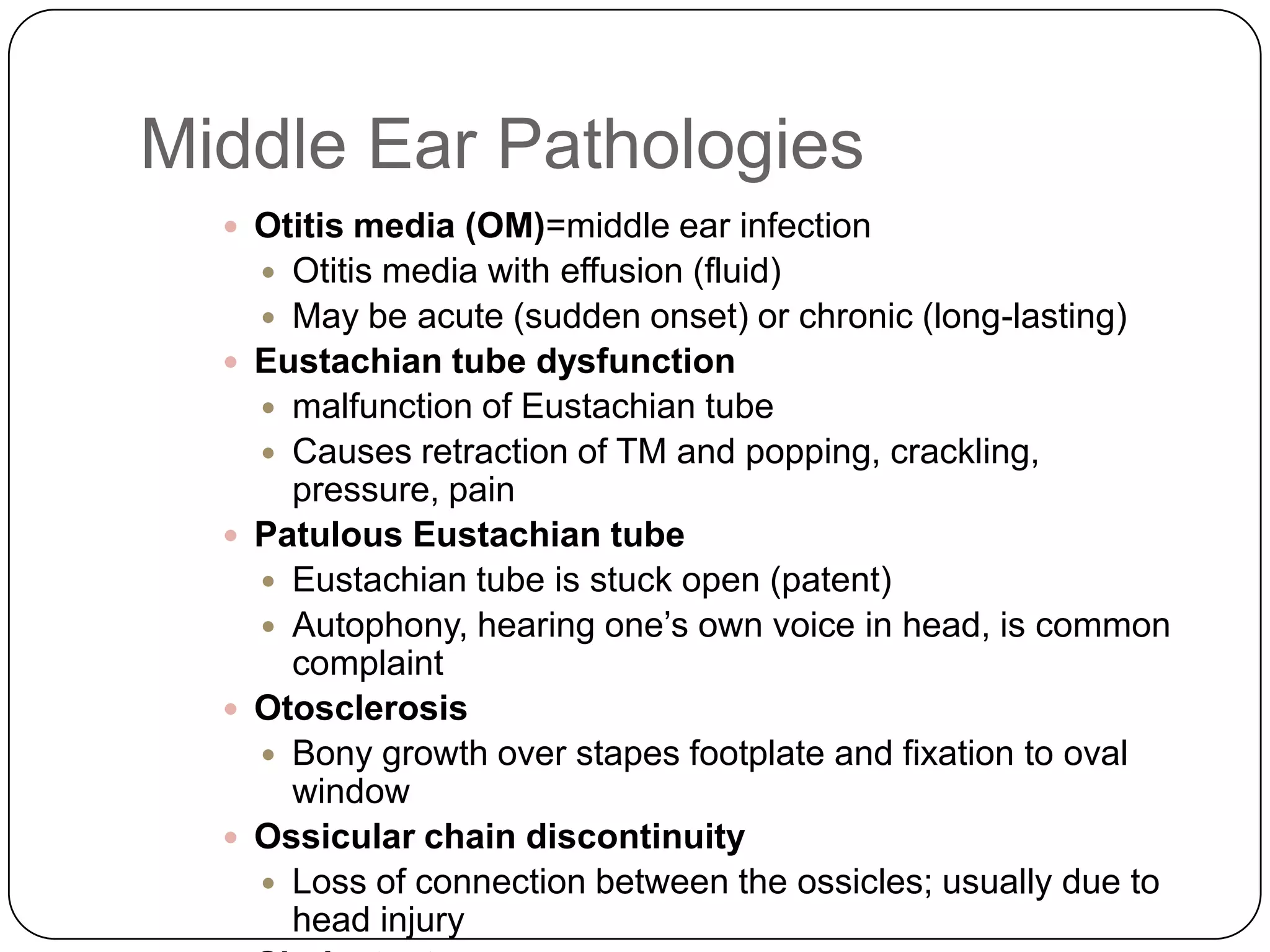 Middle Ear Pathologies
 Otitis media (OM)=middle ear infection
 Otitis media with effusion (fluid)
 May be acute (sudden onset) or chronic (long-lasting)
 Eustachian tube dysfunction
 malfunction of Eustachian tube
 Causes retraction of TM and popping, crackling,
pressure, pain
 Patulous Eustachian tube
 Eustachian tube is stuck open (patent)
 Autophony, hearing one’s own voice in head, is common
complaint
 Otosclerosis
 Bony growth over stapes footplate and fixation to oval
window
 Ossicular chain discontinuity
 Loss of connection between the ossicles; usually due to
head injury
 