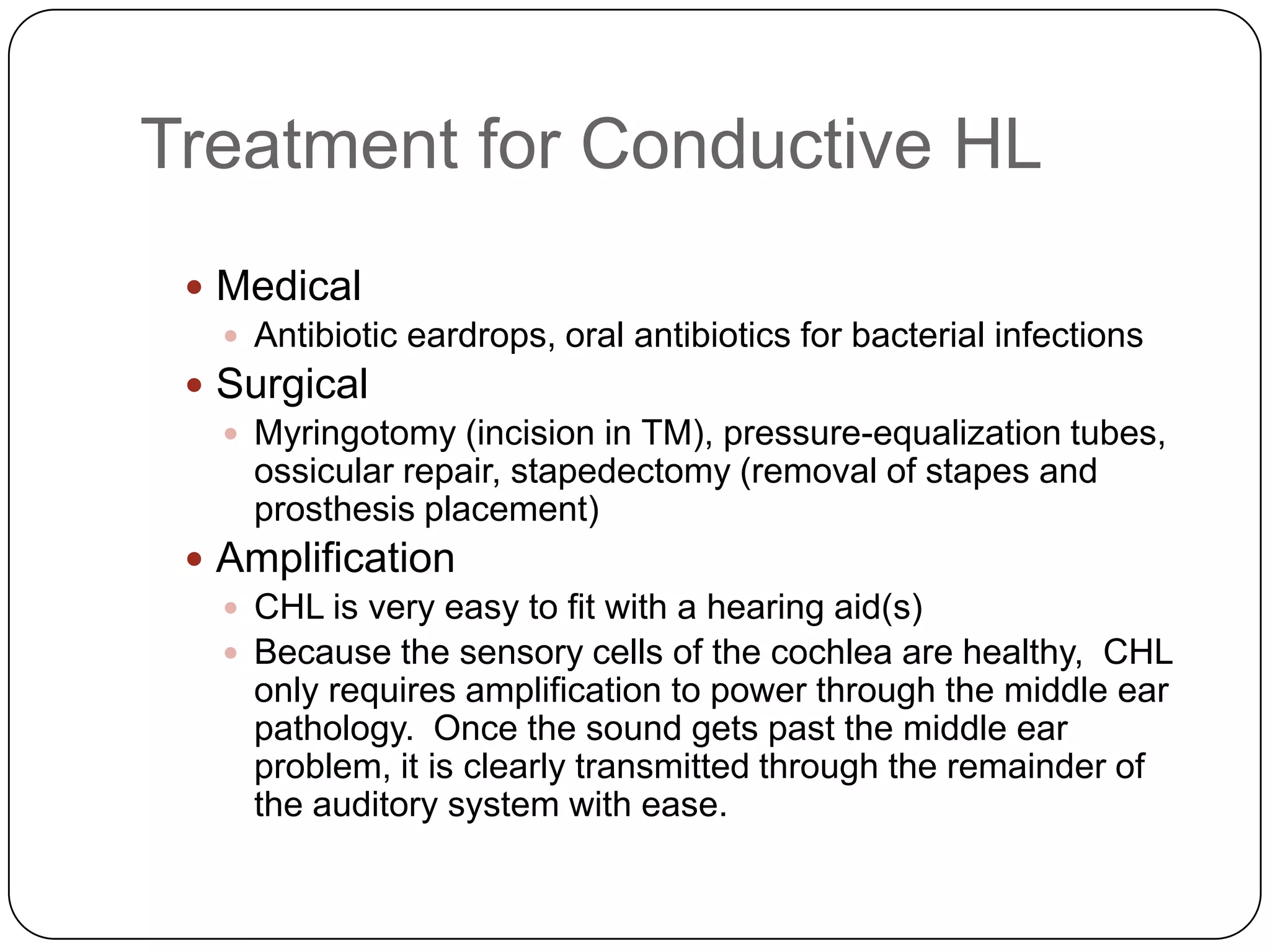 Treatment for Conductive HL
 Medical
 Antibiotic eardrops, oral antibiotics for bacterial infections
 Surgical
 Myringotomy (incision in TM), pressure-equalization tubes,
ossicular repair, stapedectomy (removal of stapes and
prosthesis placement)
 Amplification
 CHL is very easy to fit with a hearing aid(s)
 Because the sensory cells of the cochlea are healthy, CHL
only requires amplification to power through the middle ear
pathology. Once the sound gets past the middle ear
problem, it is clearly transmitted through the remainder of
the auditory system with ease.
 