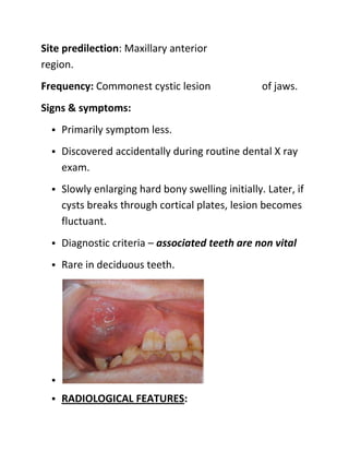 Site predilection: Maxillary anterior
region.
Frequency: Commonest cystic lesion of jaws.
Signs & symptoms:
• Primarily sy...