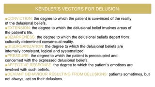 ■CONVICTION: the degree to which the patient is convinced of the reality
of the delusional beliefs.
■EXTENSION: the degree to which the delusional belief involves areas of
the patient’s life.
■BIZARRENESS: the degree to which the delusional beliefs depart from
culturally determined consensual reality.
■DISORGANIZATION: the degree to which the delusional beliefs are
internally consistent, logical and systematized.
■PRESSURE: the degree to which the patient is preoccupied and
concerned with the expressed delusional beliefs.
■AFFECTIVE RESPONSE: the degree to which the patient’s emotions are
involved with such beliefs.
■DEVIANT BEHAVIOUR RESULTING FROM DELUSIONS: patients sometimes, but
not always, act on their delusions.
KENDLER’S VECTORS FOR DELUSION:
 