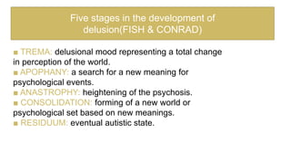 ■ TREMA: delusional mood representing a total change
in perception of the world.
■ APOPHANY: a search for a new meaning for
psychological events.
■ ANASTROPHY: heightening of the psychosis.
■ CONSOLIDATION: forming of a new world or
psychological set based on new meanings.
■ RESIDUUM: eventual autistic state.
Five stages in the development of
delusion(FISH & CONRAD)
 