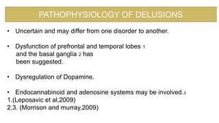• Uncertain and may differ from one disorder to another.
• Dysfunction of prefrontal and temporal lobes 1
and the basal ganglia 2 has
been suggested.
• Dysregulation of Dopamine.
• Endocannabinoid and adenosine systems may be involved.3
1.(Leposavic et al,2009)
2,3. (Morrison and murray,2009)
PATHOPHYSIOLOGY OF DELUSIONS
 
