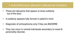 1.Autochthonous delusion (delusional intuition)
• These are delusions that appear to arise suddenly
‘out of the blue’.
• It suddenly appears fully formed in patient’s mind.
• Diagnostic of schizophrenia only if they are BIZARRE
• They can occur in normal individuals secondary to mood &
personality disorder.
 