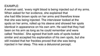 EXAMPLE:
A woman said, ‘every night blood is being injected out of my arms.
When asked for her evidence, she explained that
she had little brown spots on her arms and therefore knew
that she was being injected. The interviewer looked at the
spots on her arms, rolled up his sleeve and showed her spots
identical in appearance on his own arm. He said that they had
been on his arm as long as he could remember and were
called ‘freckles’. She agreed that both sets of spots looked
similar and accepted his explanation of his own spots, but she
still insisted that her freckles proved that she was being
injected in her sleep. This was a delusional percept.
 