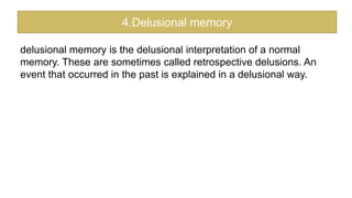 delusional memory is the delusional interpretation of a normal
memory. These are sometimes called retrospective delusions. An
event that occurred in the past is explained in a delusional way.
4.Delusional memory
 