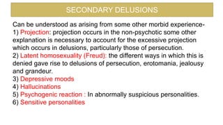 SECONDARY DELUSIONS
Can be understood as arising from some other morbid experience-
1) Projection: projection occurs in the non-psychotic some other
explanation is necessary to account for the excessive projection
which occurs in delusions, particularly those of persecution.
2) Latent homosexuality (Freud): the different ways in which this is
denied gave rise to delusions of persecution, erotomania, jealousy
and grandeur.
3) Depressive moods
4) Hallucinations
5) Psychogenic reaction : In abnormally suspicious personalities.
6) Sensitive personalities
 