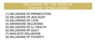 DELUSIONS ON THE BASIS OF
CONTENT OF DELUSIONS
(1) DELUSIONS OF PERSECUTION
(2) DELUSIONS OF JEALOUSY
(3) DELUSIONS OF LOVE
(4) GRANDIOSE DELUSIONS
(5) DELUSIONS OF ILL HEALTH
(6) DELUSIONS OF GUILT
(7) NIHILISTIC DELUSIONS
(8) DELUSIONS OF POVERTY
 