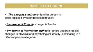 • The capgras syndrome– familiar person is
been replaced by stranger(exact double)
• Syndrome of Fregoli- stranger is familiar
• Syndrome of intermetamorphosis- others undergo radical
changes in physical and psychological identity, culminating in a
different person altogether.
NAMED DELUSIONS
 