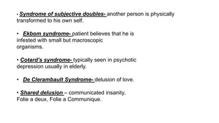 • Syndrome of subjective doubles- another person is physically
transformed to his own self.
• Ekbom syndrome- patient believes that he is
infested with small but macroscopic
organisms.
• Cotard’s syndrome- typically seen in psychotic
depression usually in elderly.
• De Clerambault Syndrome- delusion of love.
• Shared delusion – communicated insanity,
Folie a deux, Folie a Communique.
 