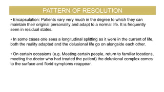 • Encapsulation: Patients vary very much in the degree to which they can
maintain their original personality and adapt to a normal life. It is frequently
seen in residual states.
• In some cases one sees a longitudinal splitting as it were in the current of life,
both the reality adapted and the delusional life go on alongside each other.
• On certain occasions (e.g. Meeting certain people, return to familiar locations,
meeting the doctor who had treated the patient) the delusional complex comes
to the surface and florid symptoms reappear.
PATTERN OF RESOLUTION
 