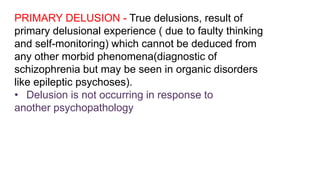 PRIMARY DELUSION - True delusions, result of
primary delusional experience ( due to faulty thinking
and self-monitoring) which cannot be deduced from
any other morbid phenomena(diagnostic of
schizophrenia but may be seen in organic disorders
like epileptic psychoses).
• Delusion is not occurring in response to
another psychopathology
 