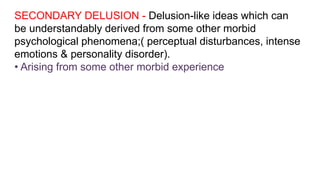 SECONDARY DELUSION - Delusion-like ideas which can
be understandably derived from some other morbid
psychological phenomena;( perceptual disturbances, intense
emotions & personality disorder).
• Arising from some other morbid experience
 